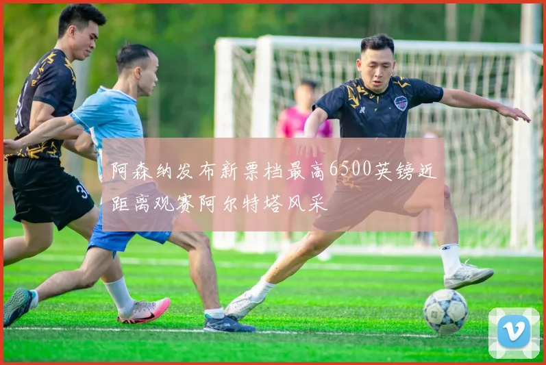 阿森纳发布新票档最高6500英镑近距离观赛阿尔特塔风采