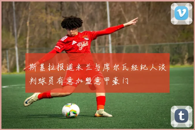 斯基拉报道米兰与席尔瓦经纪人谈判球员有意加盟意甲豪门