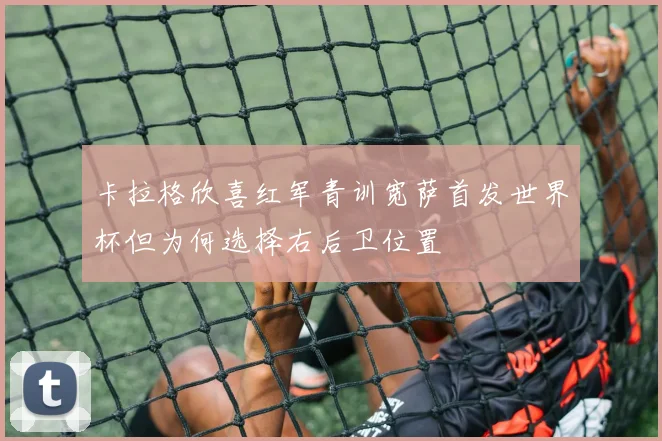 卡拉格欣喜红军青训宽萨首发世界杯但为何选择右后卫位置