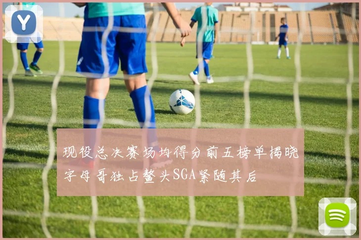 现役总决赛场均得分前五榜单揭晓字母哥独占鳌头SGA紧随其后