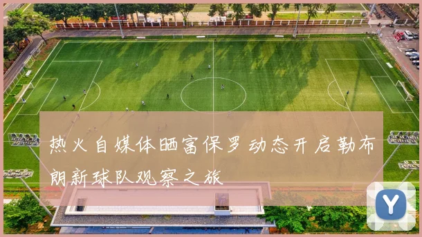 热火自媒体晒富保罗动态开启勒布朗新球队观察之旅
