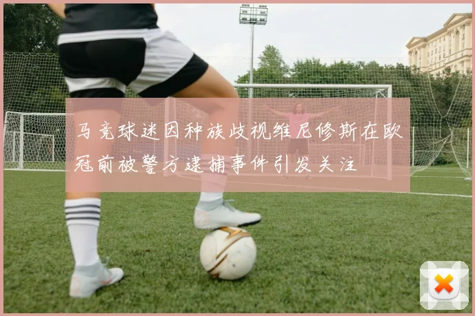 马竞球迷因种族歧视维尼修斯在欧冠前被警方逮捕事件引发关注