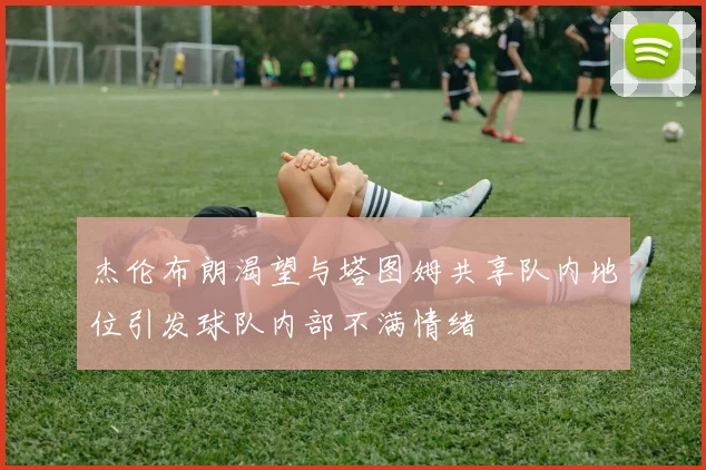 杰伦布朗渴望与塔图姆共享队内地位引发球队内部不满情绪