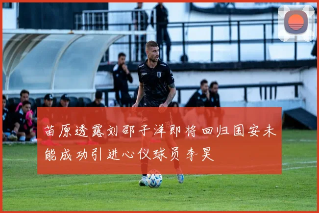 苗原透露刘邵子洋即将回归国安未能成功引进心仪球员李昊
