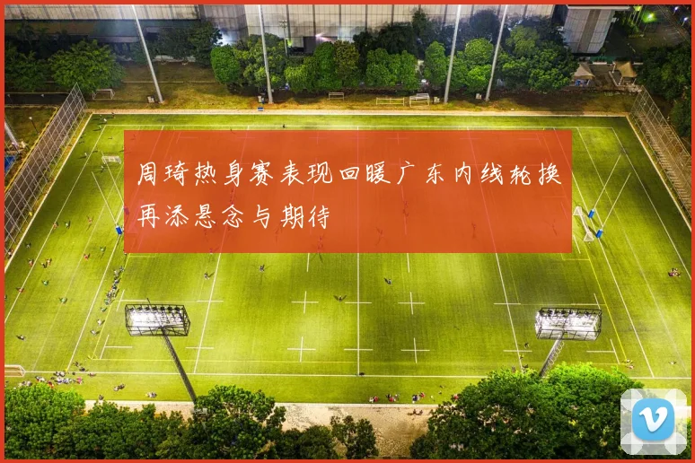 周琦热身赛表现回暖广东内线轮换再添悬念与期待