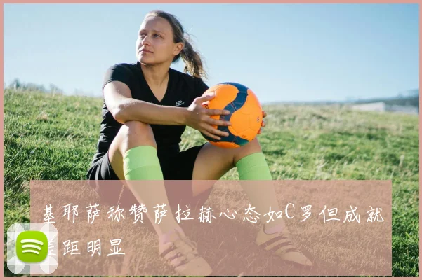 基耶萨称赞萨拉赫心态如C罗但成就差距明显