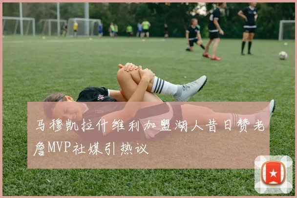 马穆凯拉什维利加盟湖人昔日赞老詹MVP社媒引热议