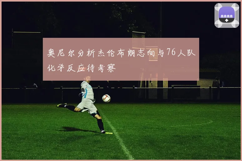 奥尼尔分析杰伦布朗志向与76人队化学反应待考察