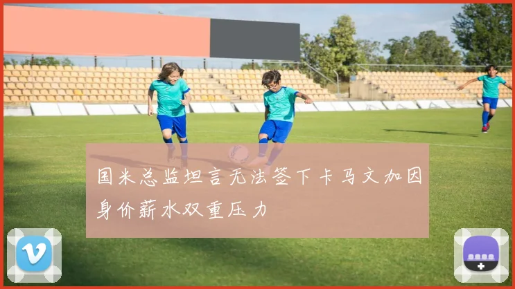 国米总监坦言无法签下卡马文加因身价薪水双重压力